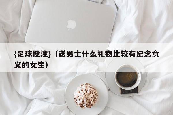 {足球投注}(送男士什么礼物比较有纪念意义的女生)
